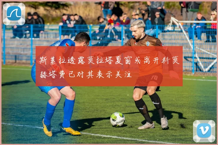 斯基拉透露莫拉塔夏窗或离开科莫赫塔费已对其表示关注