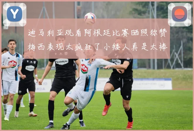 迪马利亚观看阿根廷比赛晒照称赞梅西表现太疯狂了小矮人真是太棒了
