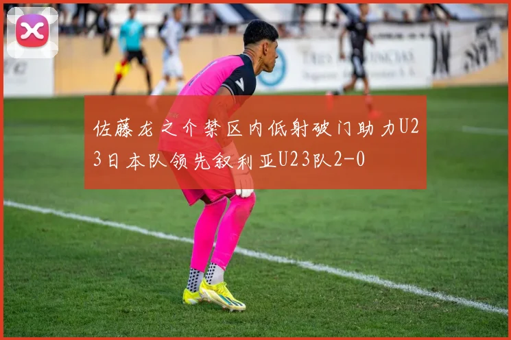 佐藤龙之介禁区内低射破门助力U23日本队领先叙利亚U23队2-0