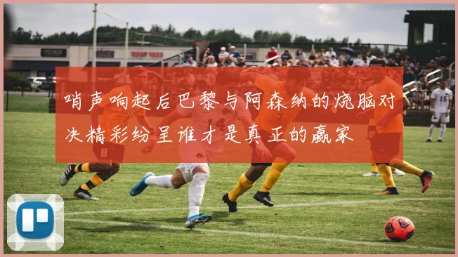 哨声响起后巴黎与阿森纳的烧脑对决精彩纷呈谁才是真正的赢家