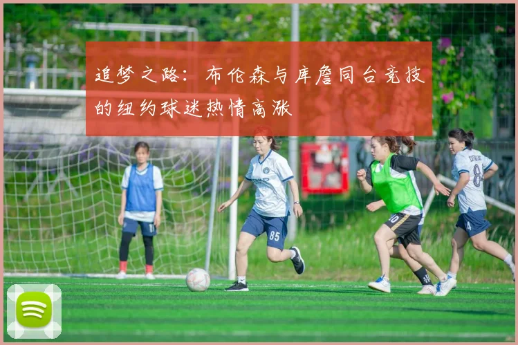 追梦之路：布伦森与库詹同台竞技的纽约球迷热情高涨