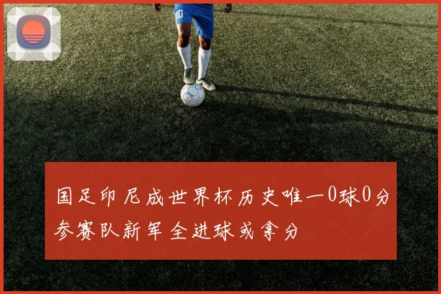 国足印尼成世界杯历史唯一0球0分参赛队新军全进球或拿分