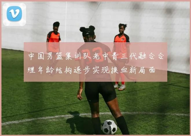 中国男篮集训队老中青三代融合合理年龄结构逐步实现换血新局面