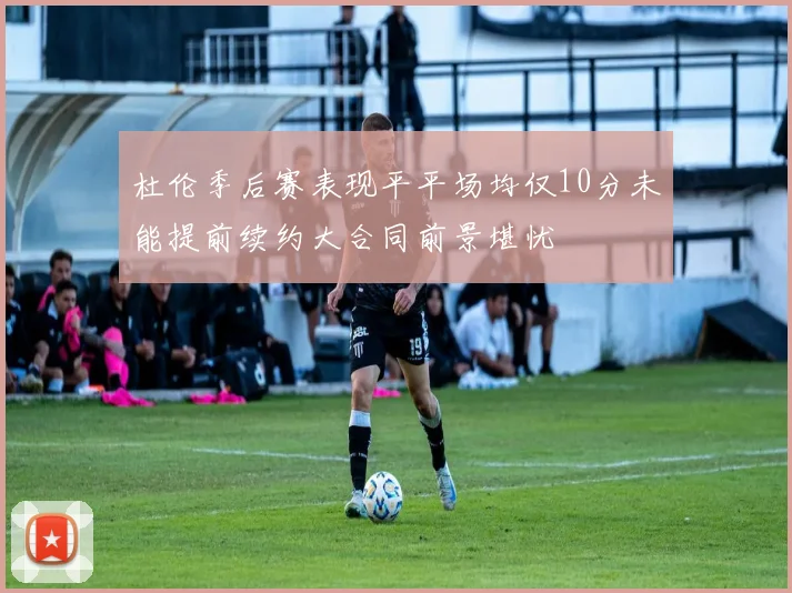 杜伦季后赛表现平平场均仅10分未能提前续约大合同前景堪忧