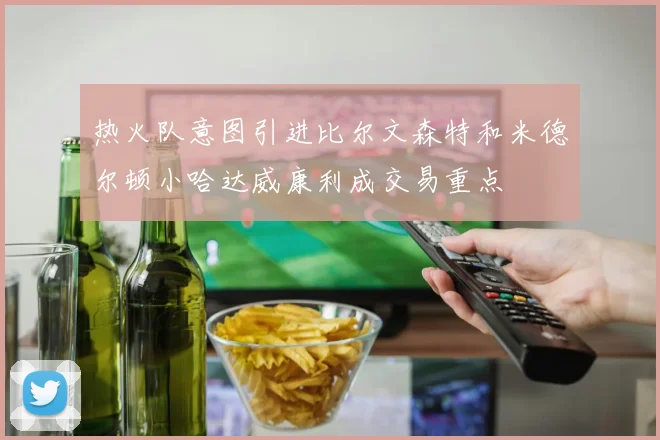 热火队意图引进比尔文森特和米德尔顿小哈达威康利成交易重点