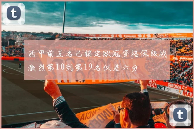 西甲前五名已锁定欧冠资格保级战激烈第10到第19名仅差六分
