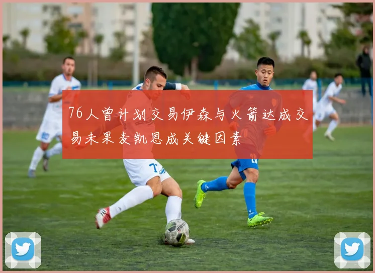 76人曾计划交易伊森与火箭达成交易未果麦凯恩成关键因素