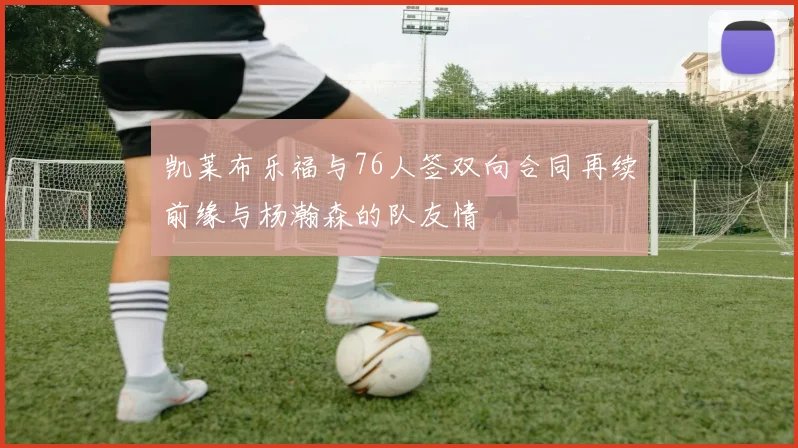 凯莱布乐福与76人签双向合同再续前缘与杨瀚森的队友情