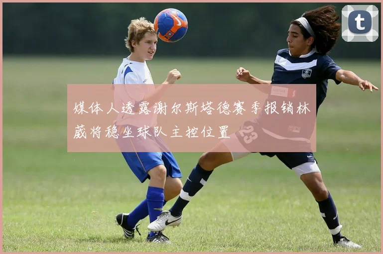 媒体人透露谢尔斯塔德赛季报销林葳将稳坐球队主控位置