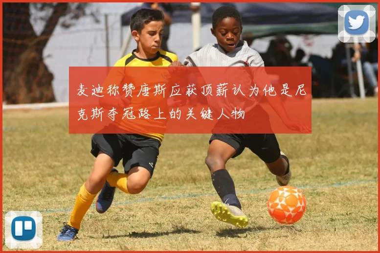 麦迪称赞唐斯应获顶薪认为他是尼克斯夺冠路上的关键人物