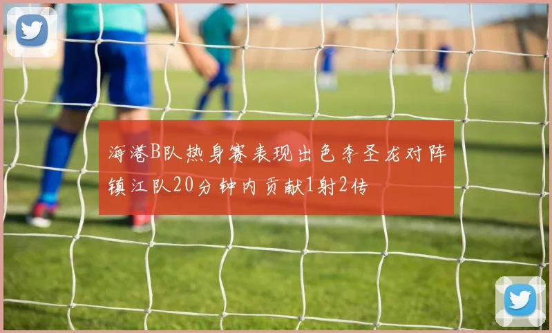 海港B队热身赛表现出色李圣龙对阵镇江队20分钟内贡献1射2传