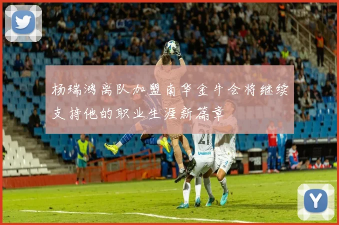 杨瑞鸿离队加盟南华金牛会将继续支持他的职业生涯新篇章
