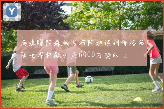 英媒曝阿森纳与布阿迪谈判价格或随世界杯飙升至6000万镑以上