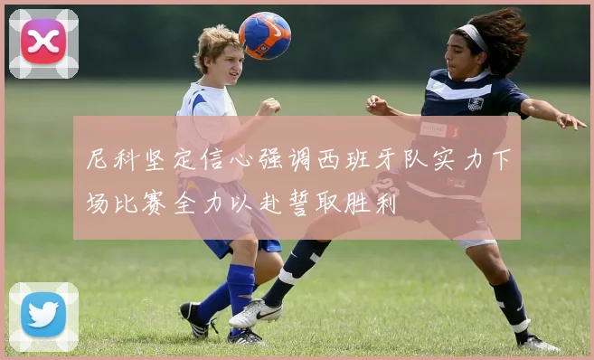 尼科坚定信心强调西班牙队实力下场比赛全力以赴誓取胜利