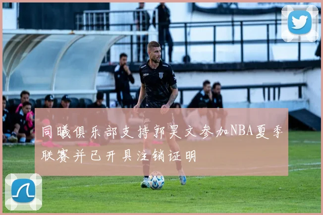同曦俱乐部支持郭昊文参加NBA夏季联赛并已开具注销证明