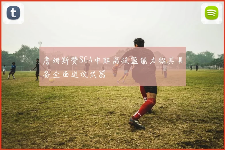 詹姆斯赞SGA中距离投篮能力称其具备全面进攻武器
