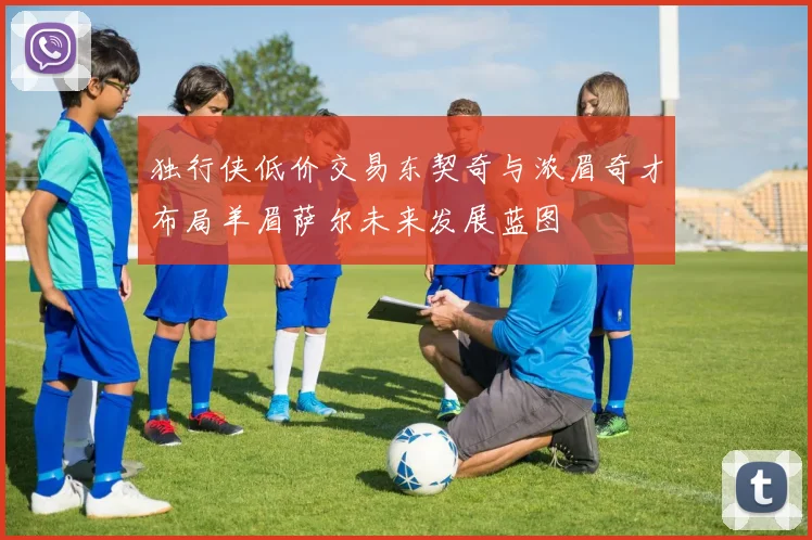 独行侠低价交易东契奇与浓眉奇才布局羊眉萨尔未来发展蓝图
