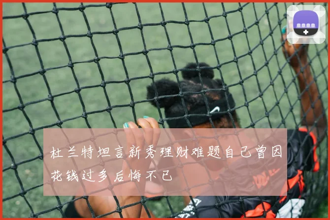 杜兰特坦言新秀理财难题自己曾因花钱过多后悔不已