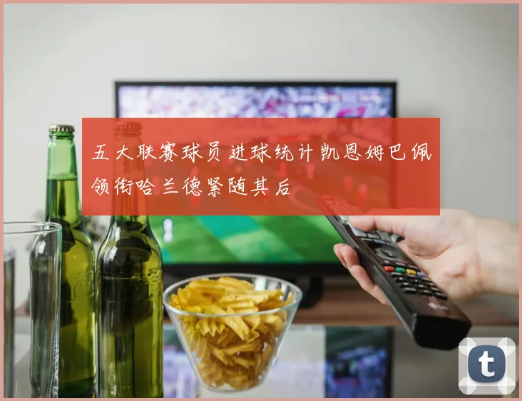 五大联赛球员进球统计凯恩姆巴佩领衔哈兰德紧随其后