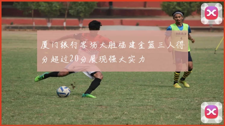 厦门银行客场大胜福建金篮三人得分超过20分展现强大实力